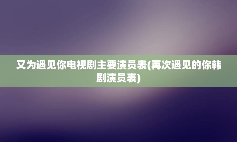 又为遇见你电视剧主要演员表(再次遇见的你韩剧演员表)