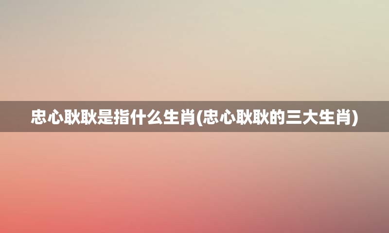 忠心耿耿是指什么生肖(忠心耿耿的三大生肖)