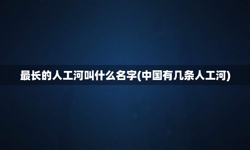 最长的人工河叫什么名字(中国有几条人工河)