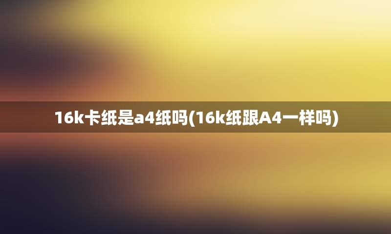 16k卡纸是a4纸吗(16k纸跟A4一样吗)