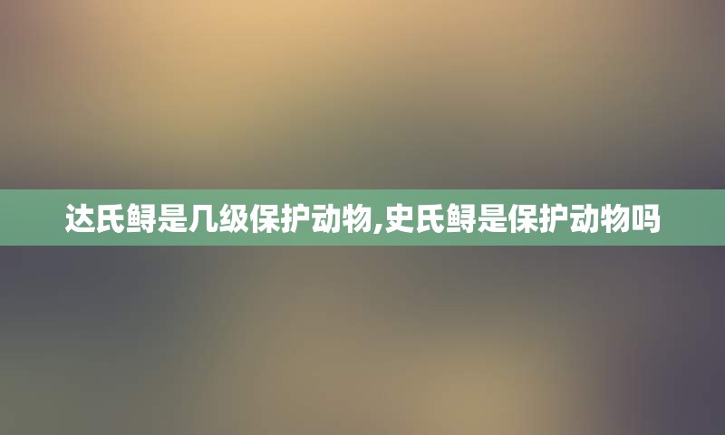 达氏鲟是几级保护动物,史氏鲟是保护动物吗