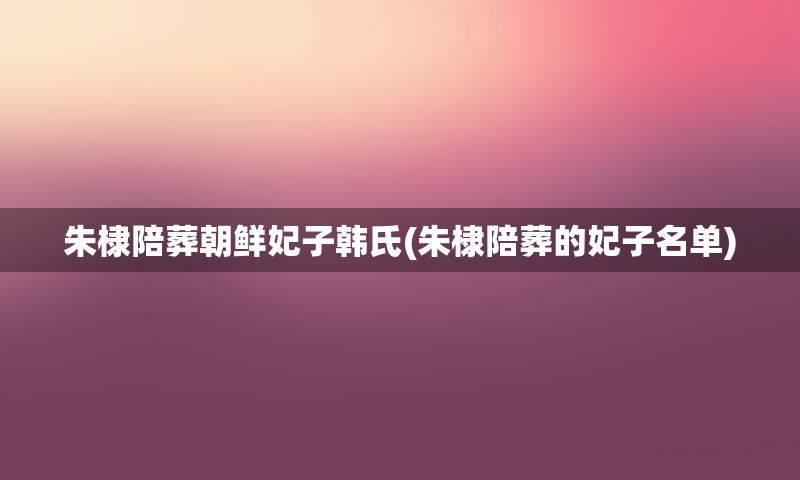 朱棣陪葬朝鲜妃子韩氏(朱棣陪葬的妃子名单)