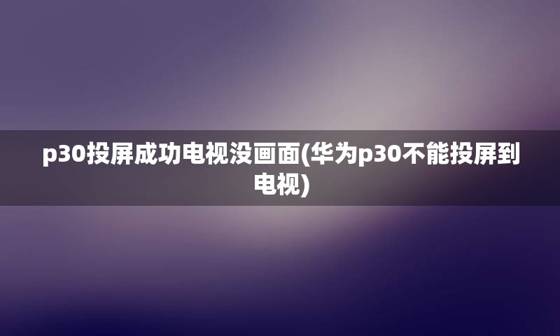 p30投屏成功电视没画面(华为p30不能投屏到电视)