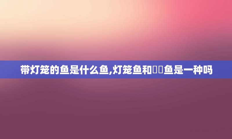 带灯笼的鱼是什么鱼,灯笼鱼和鮟鱇鱼是一种吗