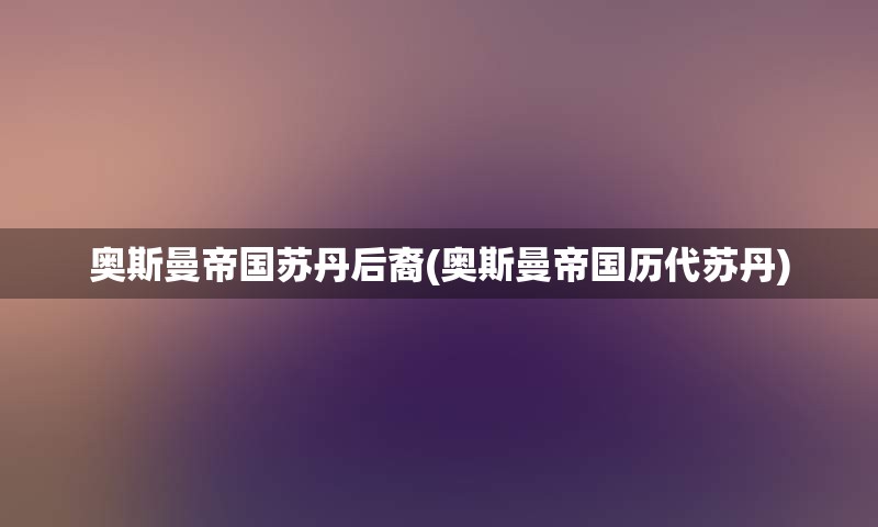 奥斯曼帝国苏丹后裔(奥斯曼帝国历代苏丹)