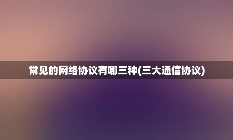 常见的网络协议有哪三种(三大通信协议)