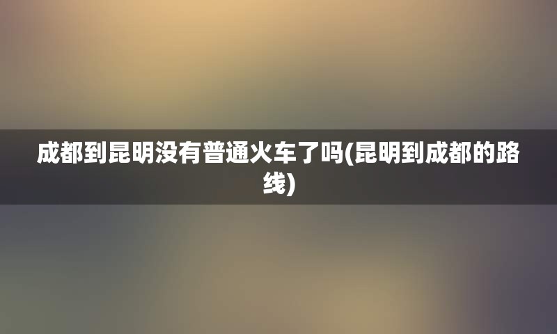 成都到昆明没有普通火车了吗(昆明到成都的路线)