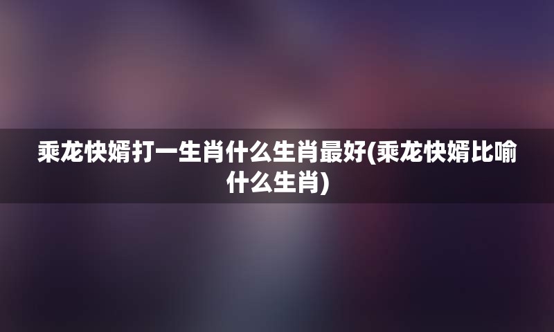 乘龙快婿打一生肖什么生肖最好(乘龙快婿比喻什么生肖)