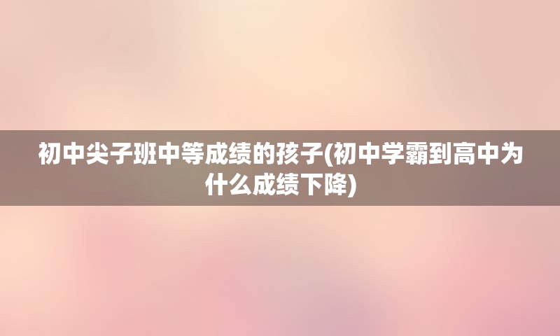 初中尖子班中等成绩的孩子(初中学霸到高中为什么成绩下降)