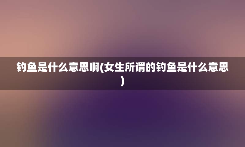 钓鱼是什么意思啊(女生所谓的钓鱼是什么意思)