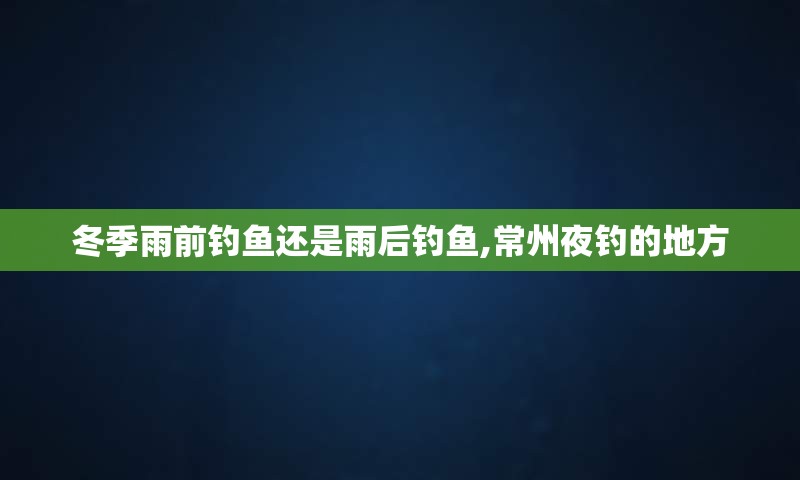 冬季雨前钓鱼还是雨后钓鱼,常州夜钓的地方