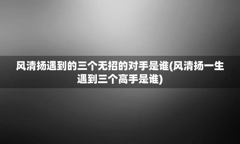 风清扬遇到的三个无招的对手是谁(风清扬一生遇到三个高手是谁)