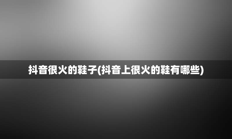 抖音很火的鞋子(抖音上很火的鞋有哪些)