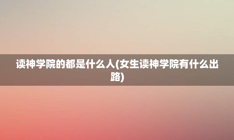 读神学院的都是什么人(女生读神学院有什么出路)