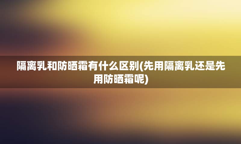 隔离乳和防晒霜有什么区别(先用隔离乳还是先用防晒霜呢)