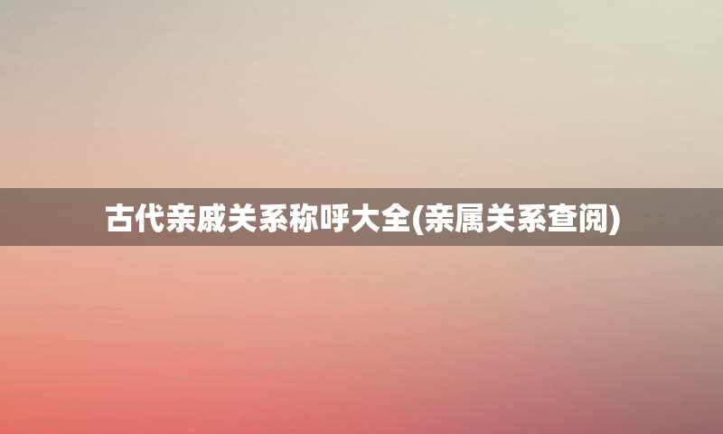 古代亲戚关系称呼大全(亲属关系查阅)