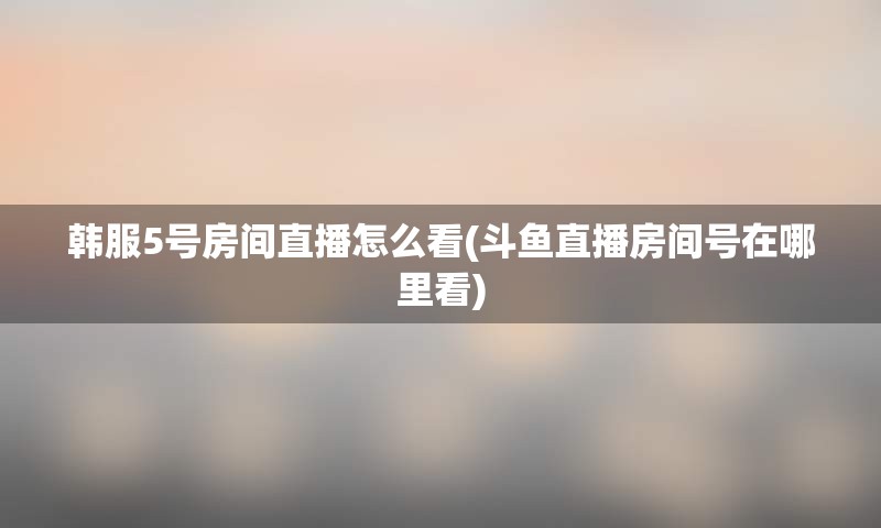 韩服5号房间直播怎么看(斗鱼直播房间号在哪里看)