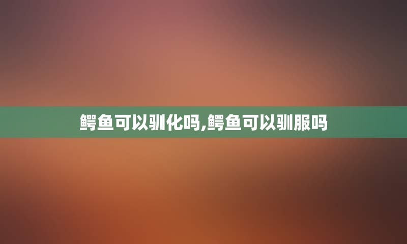 鳄鱼可以驯化吗,鳄鱼可以驯服吗