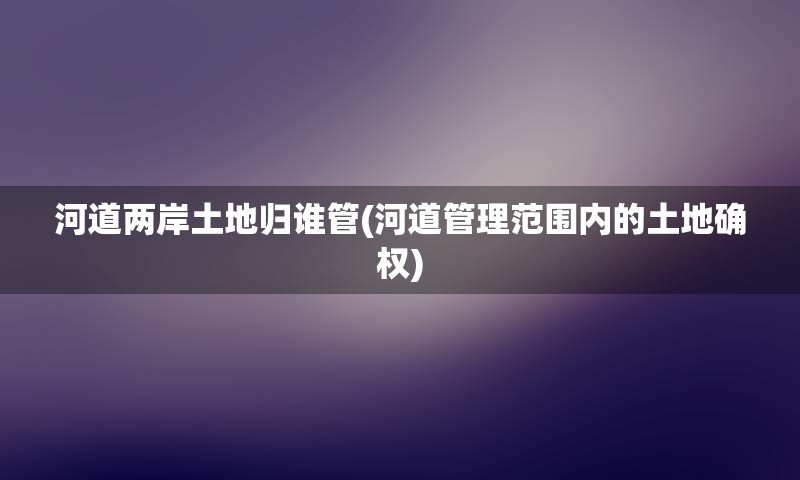 河道两岸土地归谁管(河道管理范围内的土地确权)