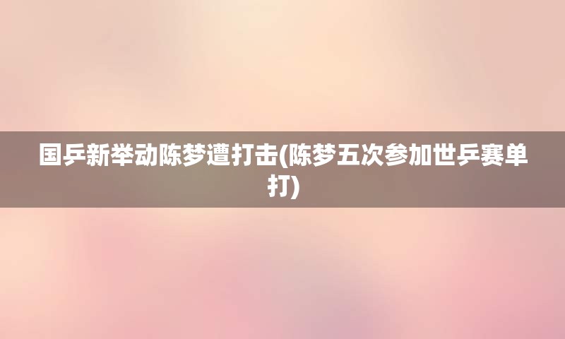 国乒新举动陈梦遭打击(陈梦五次参加世乒赛单打)