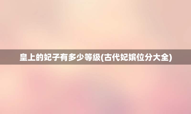 皇上的妃子有多少等级(古代妃嫔位分大全)