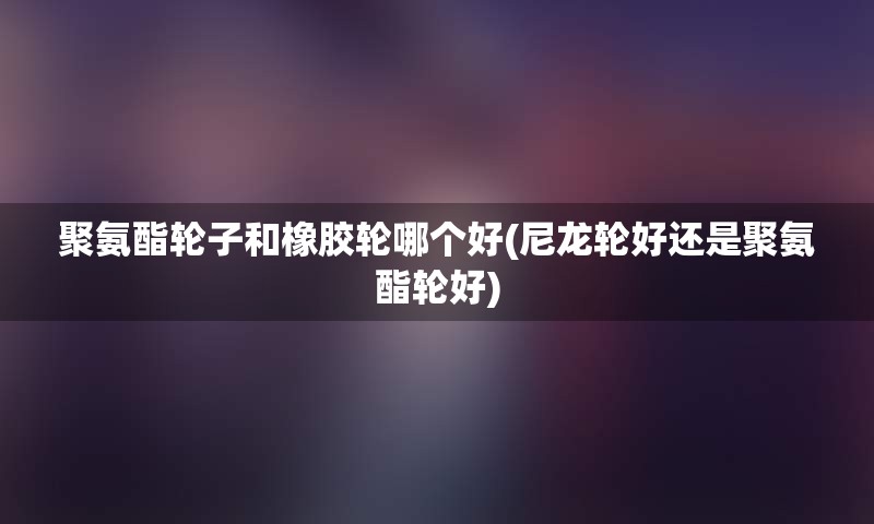 聚氨酯轮子和橡胶轮哪个好(尼龙轮好还是聚氨酯轮好)