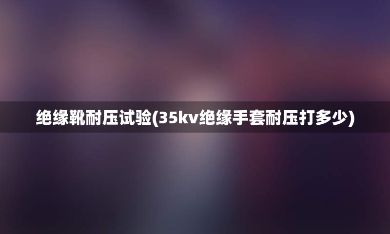 绝缘靴耐压试验(35kv绝缘手套耐压打多少)