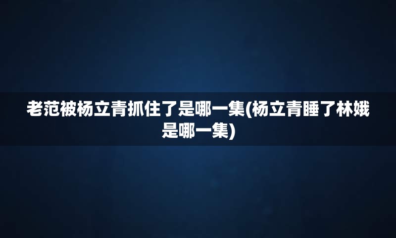 老范被杨立青抓住了是哪一集(杨立青睡了林娥是哪一集)