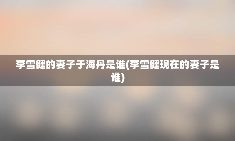 李雪健的妻子于海丹是谁(李雪健现在的妻子是谁)