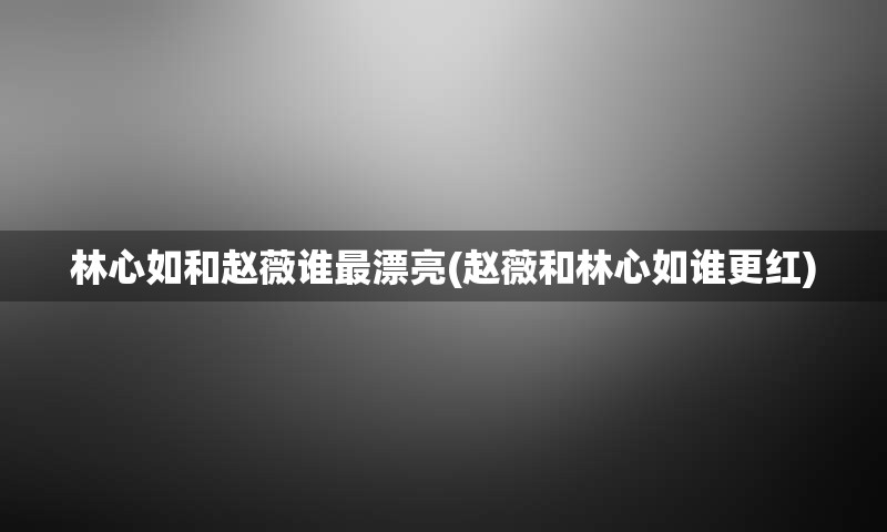 林心如和赵薇谁最漂亮(赵薇和林心如谁更红)