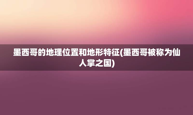 墨西哥的地理位置和地形特征(墨西哥被称为仙人掌之国)