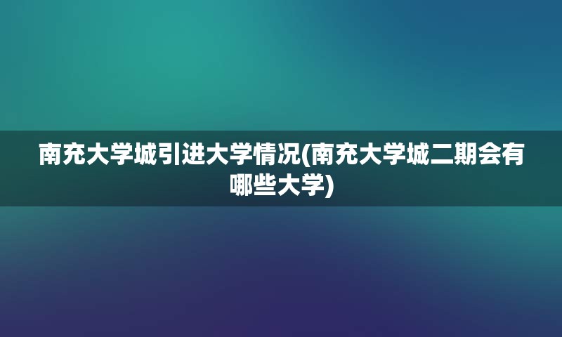 南充大学城引进大学情况(南充大学城二期会有哪些大学)