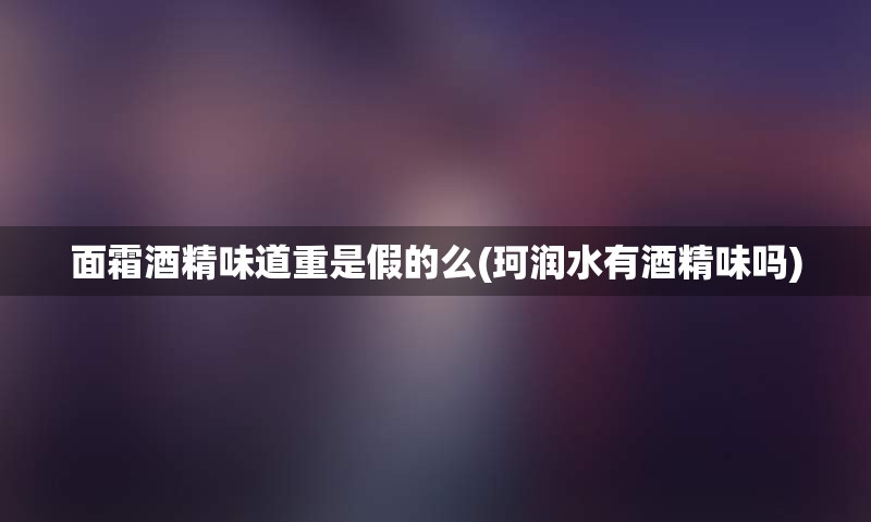 面霜酒精味道重是假的么(珂润水有酒精味吗)
