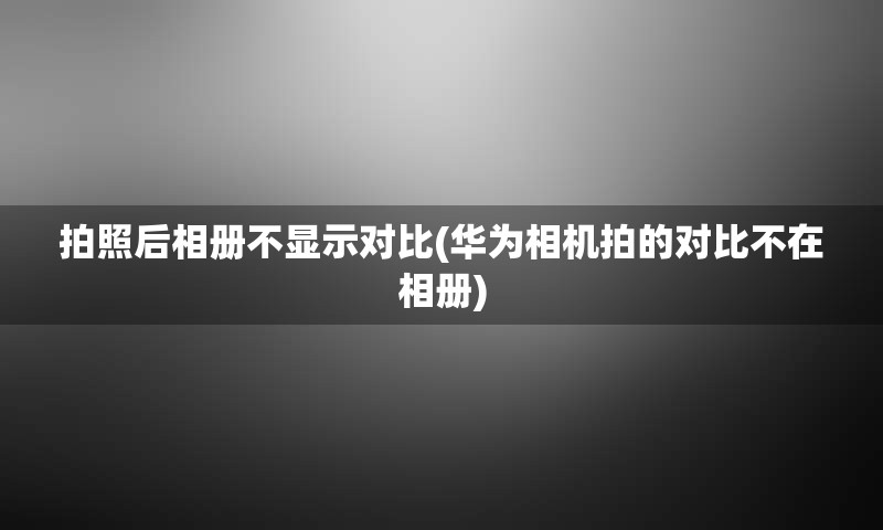 拍照后相册不显示对比(华为相机拍的对比不在相册)