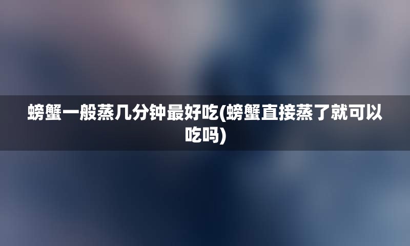 螃蟹一般蒸几分钟最好吃(螃蟹直接蒸了就可以吃吗)