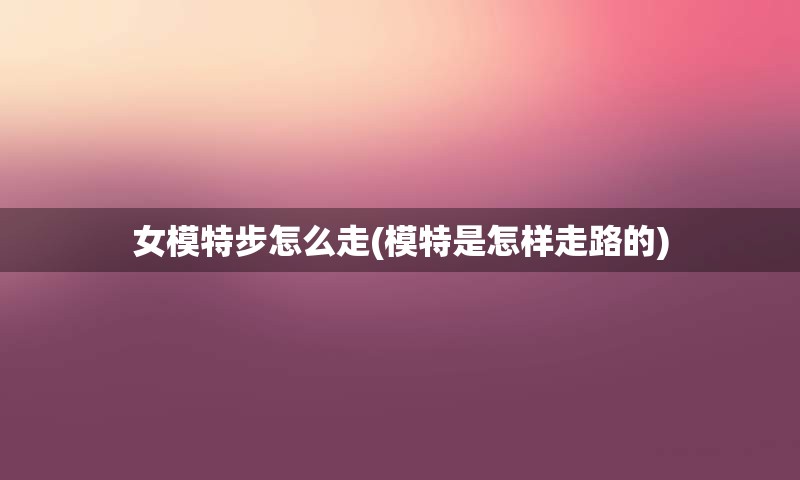 女模特步怎么走(模特是怎样走路的)