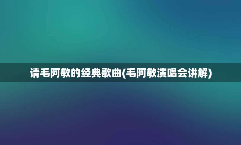 请毛阿敏的经典歌曲(毛阿敏演唱会讲解)