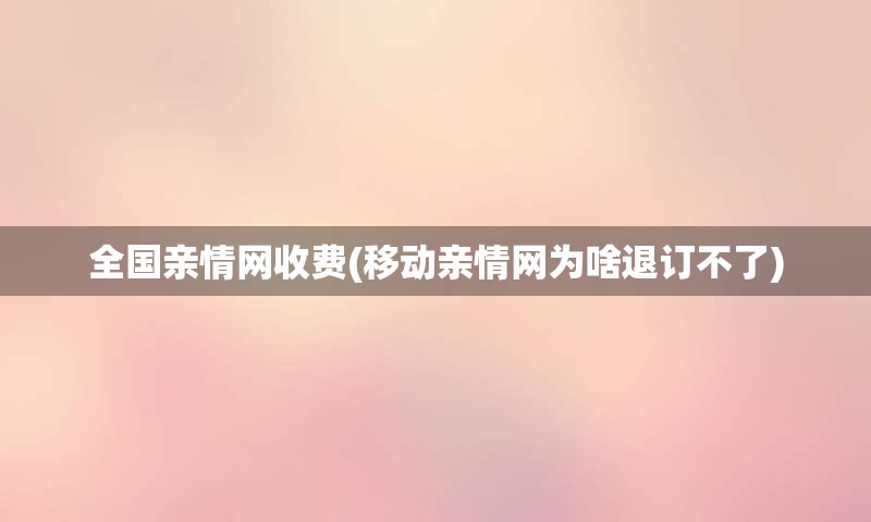 全国亲情网收费(移动亲情网为啥退订不了)