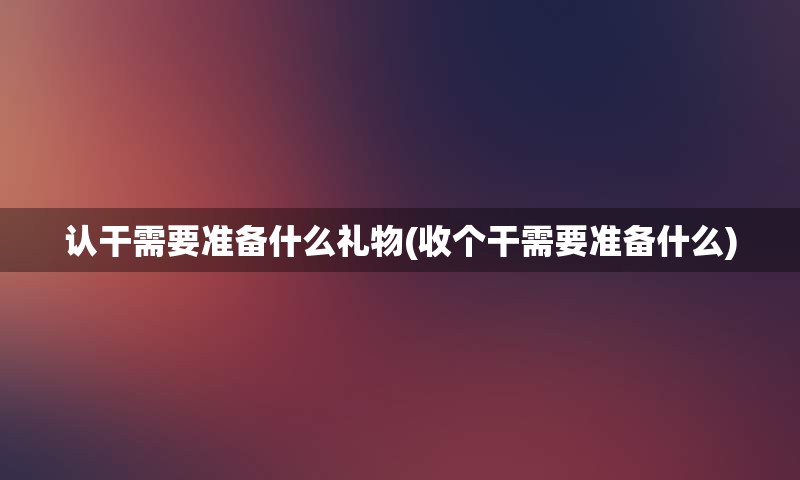 认干需要准备什么礼物(收个干需要准备什么)