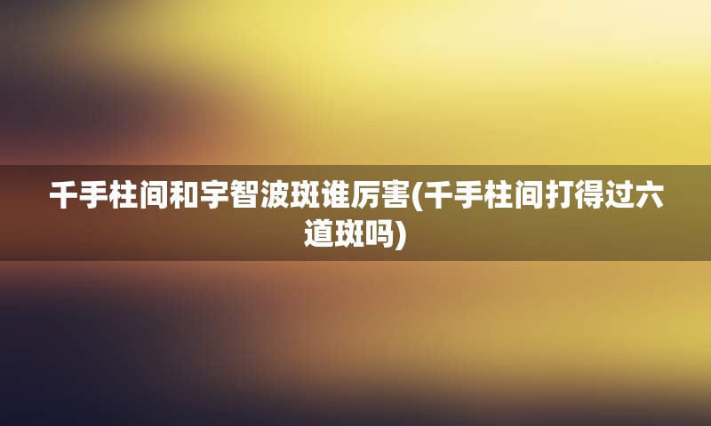 千手柱间和宇智波斑谁厉害(千手柱间打得过六道斑吗)