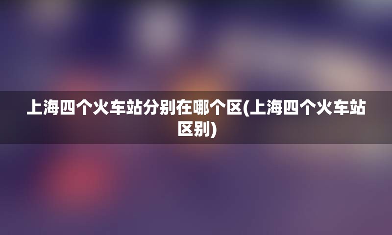 上海四个火车站分别在哪个区(上海四个火车站区别)