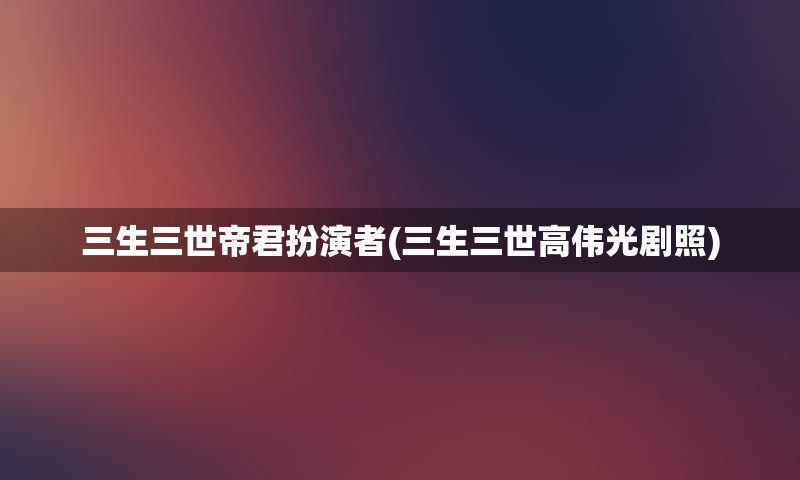三生三世帝君扮演者(三生三世高伟光剧照)