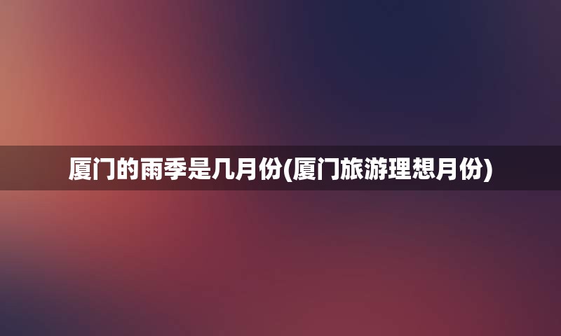厦门的雨季是几月份(厦门旅游理想月份)