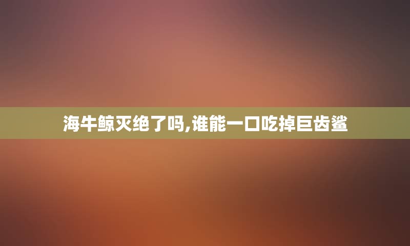 海牛鲸灭绝了吗,谁能一口吃掉巨齿鲨
