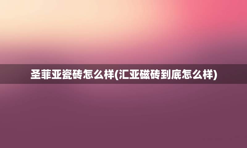 圣菲亚瓷砖怎么样(汇亚磁砖到底怎么样)