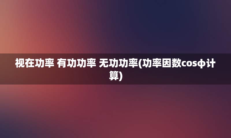 视在功率 有功功率 无功功率(功率因数cosφ计算)