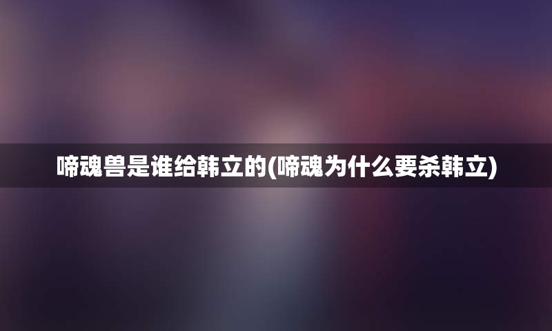 啼魂兽是谁给韩立的(啼魂为什么要杀韩立)