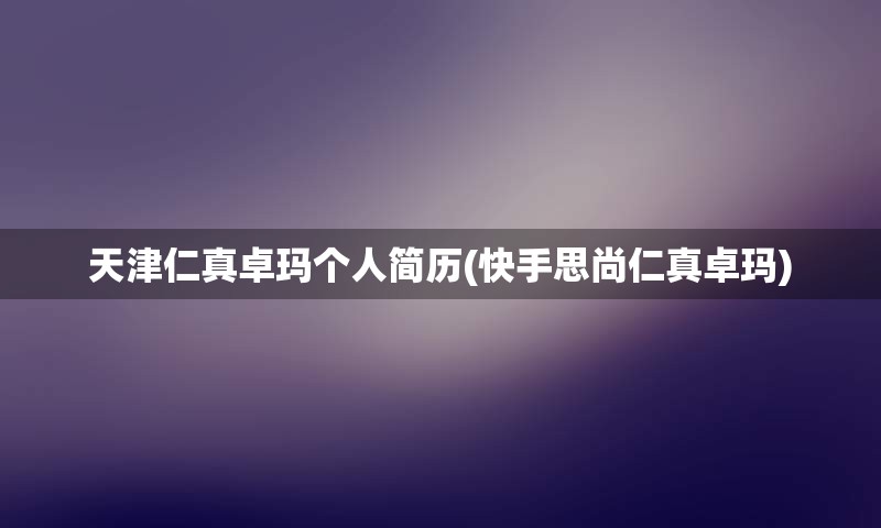 天津仁真卓玛个人简历(快手思尚仁真卓玛)