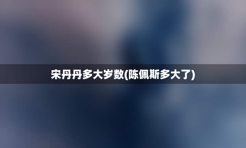 宋丹丹多大岁数(陈佩斯多大了)