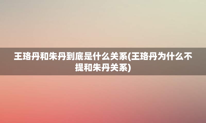 王珞丹和朱丹到底是什么关系(王珞丹为什么不提和朱丹关系)